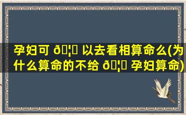 孕妇可 🦉 以去看相算命么(为什么算命的不给 🦍 孕妇算命)